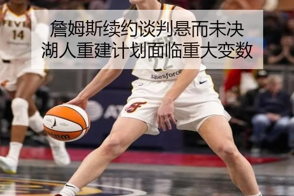 詹姆斯续约谈判悬而未决 湖人重建计划面临重大变数