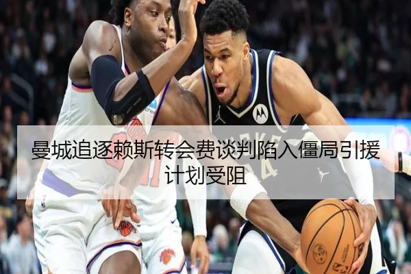 曼城追逐赖斯转会费谈判陷入僵局引援计划受阻