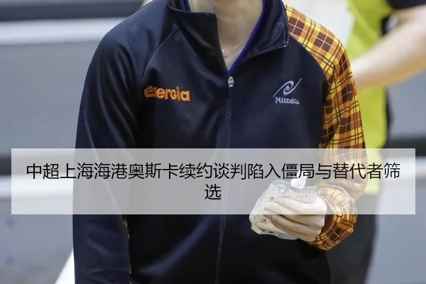中超上海海港奥斯卡续约谈判陷入僵局与替代者筛选