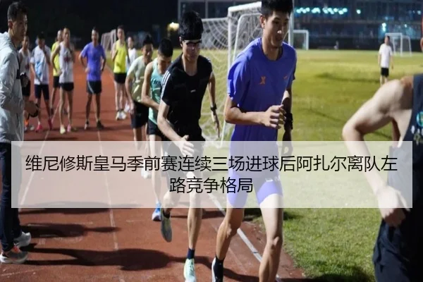 维尼修斯皇马季前赛连续三场进球后阿扎尔离队左路竞争格局